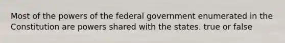 Most of the powers of the federal government enumerated in the Constitution are powers shared with the states. true or false