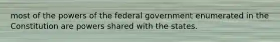 most of the powers of the federal government enumerated in the Constitution are powers shared with the states.