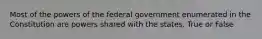 Most of the powers of the federal government enumerated in the Constitution are powers shared with the states. True or False