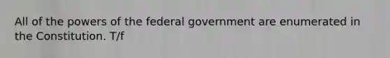 All of the powers of the federal government are enumerated in the Constitution. T/f