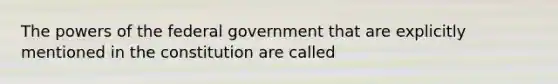 The powers of the federal government that are explicitly mentioned in the constitution are called