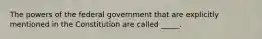 The powers of the federal government that are explicitly mentioned in the Constitution are called _____.