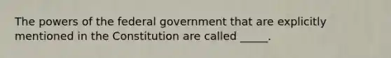 The powers of the federal government that are explicitly mentioned in the Constitution are called _____.