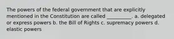 The powers of the federal government that are explicitly mentioned in the Constitution are called __________. a. delegated or express powers b. the Bill of Rights c. supremacy powers d. elastic powers