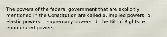 The powers of the federal government that are explicitly mentioned in the Constitution are called a. implied powers. b. elastic powers c. supremacy powers. d. the Bill of Rights. e. enumerated powers