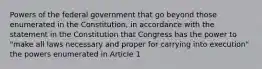 Powers of the federal government that go beyond those enumerated in the Constitution, in accordance with the statement in the Constitution that Congress has the power to "make all laws necessary and proper for carrying into execution" the powers enumerated in Article 1