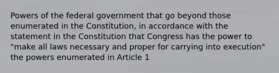 Powers of the federal government that go beyond those enumerated in the Constitution, in accordance with the statement in the Constitution that Congress has the power to "make all laws necessary and proper for carrying into execution" the powers enumerated in Article 1