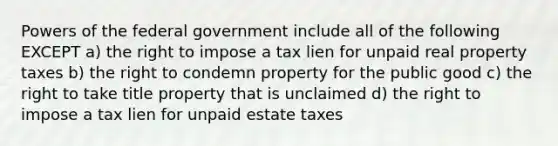 Powers of the federal government include all of the following EXCEPT a) the right to impose a tax lien for unpaid real property taxes b) the right to condemn property for the public good c) the right to take title property that is unclaimed d) the right to impose a tax lien for unpaid estate taxes