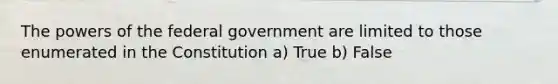 The powers of the federal government are limited to those enumerated in the Constitution a) True b) False