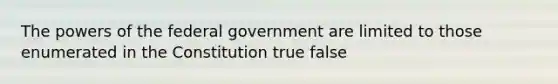 The powers of the federal government are limited to those enumerated in the Constitution true false