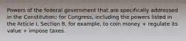 Powers of the federal government that are specifically addressed in the Constitution; for Congress, including the powers listed in the Article I, Section 8, for example, to coin money + regulate its value + impose taxes.