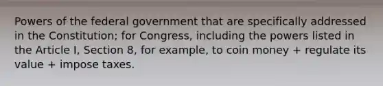 <a href='https://www.questionai.com/knowledge/kKSx9oT84t-powers-of' class='anchor-knowledge'>powers of</a> the federal government that are specifically addressed in the Constitution; for Congress, including the powers listed in the Article I, Section 8, for example, to coin money + regulate its value + impose taxes.