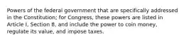 Powers of the federal government that are specifically addressed in the Constitution; for Congress, these powers are listed in Article I, Section 8, and include the power to coin money, regulate its value, and impose taxes.