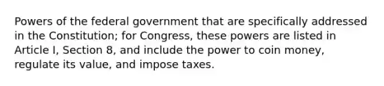 Powers of the federal government that are specifically addressed in the Constitution; for Congress, these powers are listed in Article I, Section 8, and include the power to coin money, regulate its value, and impose taxes.