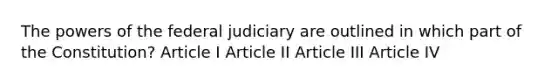 The powers of the federal judiciary are outlined in which part of the Constitution? Article I Article II Article III Article IV