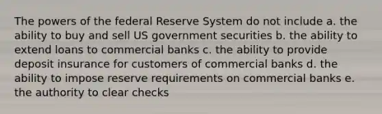 The powers of the federal Reserve System do not include a. the ability to buy and sell US government securities b. the ability to extend loans to commercial banks c. the ability to provide deposit insurance for customers of commercial banks d. the ability to impose reserve requirements on commercial banks e. the authority to clear checks