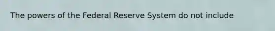 The powers of the Federal Reserve System do not include