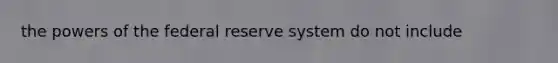 the powers of the federal reserve system do not include