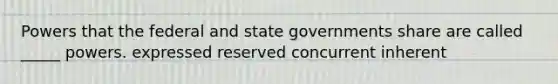 Powers that the federal and state governments share are called _____ powers. expressed reserved concurrent inherent