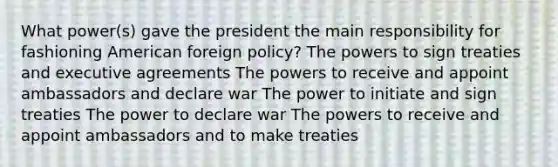 What power(s) gave the president the main responsibility for fashioning American foreign policy? The powers to sign treaties and executive agreements The powers to receive and appoint ambassadors and declare war The power to initiate and sign treaties The power to declare war The powers to receive and appoint ambassadors and to make treaties