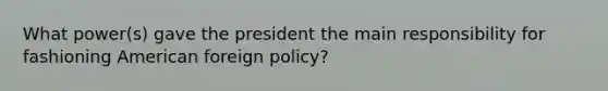 What power(s) gave the president the main responsibility for fashioning American foreign policy?