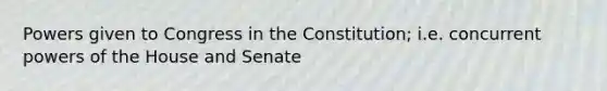 Powers given to Congress in the Constitution; i.e. concurrent powers of the House and Senate