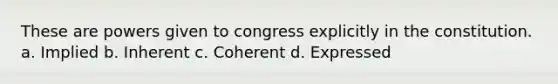 These are powers given to congress explicitly in the constitution. a. Implied b. Inherent c. Coherent d. Expressed