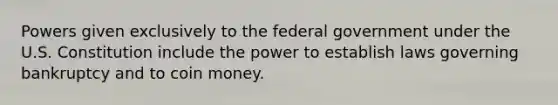 Powers given exclusively to the federal government under the U.S. Constitution include the power to establish laws governing bankruptcy and to coin money.