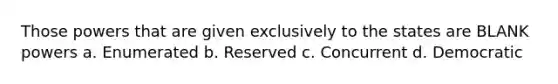 Those powers that are given exclusively to the states are BLANK powers a. Enumerated b. Reserved c. Concurrent d. Democratic