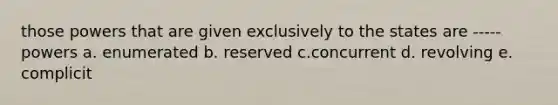 those powers that are given exclusively to the states are ----- powers a. enumerated b. reserved c.concurrent d. revolving e. complicit