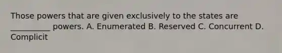 Those powers that are given exclusively to the states are __________ powers. A. Enumerated B. Reserved C. Concurrent D. Complicit