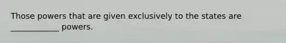 Those powers that are given exclusively to the states are ____________ powers.