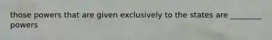 those powers that are given exclusively to the states are ________ powers