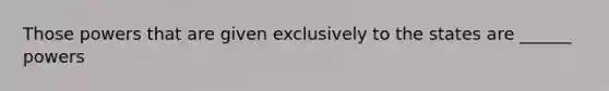 Those powers that are given exclusively to the states are ______ powers