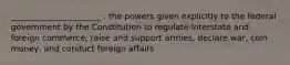 ______________________ : the powers given explicitly to the federal government by the Constitution to regulate interstate and foreign commerce, raise and support armies, declare war, coin money, and conduct foreign affairs