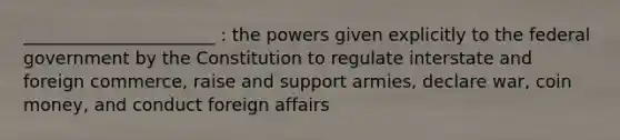 ______________________ : the powers given explicitly to the federal government by the Constitution to regulate interstate and foreign commerce, raise and support armies, declare war, coin money, and conduct foreign affairs