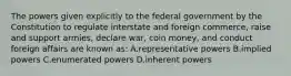 The powers given explicitly to the federal government by the Constitution to regulate interstate and foreign commerce, raise and support armies, declare war, coin money, and conduct foreign affairs are known as: A.representative powers B.implied powers C.enumerated powers D.inherent powers