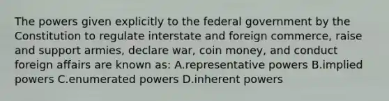 The powers given explicitly to the federal government by the Constitution to regulate interstate and foreign commerce, raise and support armies, declare war, coin money, and conduct foreign affairs are known as: A.representative powers B.implied powers C.enumerated powers D.inherent powers