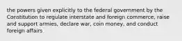 the powers given explicitly to the federal government by the Constitution to regulate interstate and foreign commerce, raise and support armies, declare war, coin money, and conduct foreign affairs