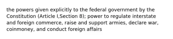 the powers given explicitly to the federal government by the Constitution (Article I,Section 8); power to regulate interstate and foreign commerce, raise and support armies, declare war, coinmoney, and conduct foreign affairs