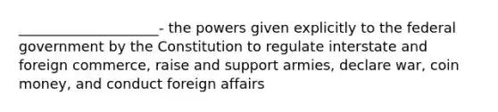 ____________________- the powers given explicitly to the federal government by the Constitution to regulate interstate and foreign commerce, raise and support armies, declare war, coin money, and conduct foreign affairs