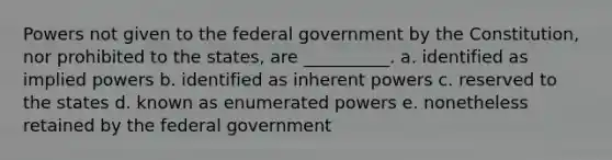 Powers not given to the federal government by the Constitution, nor prohibited to the states, are __________. a. identified as implied powers b. identified as inherent powers c. reserved to the states d. known as enumerated powers e. nonetheless retained by the federal government