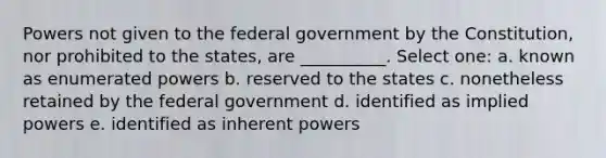 Powers not given to the federal government by the Constitution, nor prohibited to the states, are __________. Select one: a. known as enumerated powers b. reserved to the states c. nonetheless retained by the federal government d. identified as implied powers e. identified as inherent powers