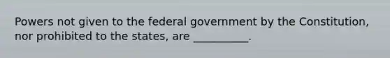 Powers not given to the federal government by the Constitution, nor prohibited to the states, are __________.