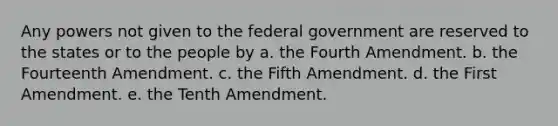 Any powers not given to the federal government are reserved to the states or to the people by a. the Fourth Amendment. b. the Fourteenth Amendment. c. the Fifth Amendment. d. the First Amendment. e. the Tenth Amendment.