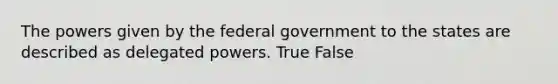 The powers given by the federal government to the states are described as delegated powers. True False