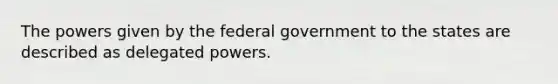 The powers given by the federal government to the states are described as delegated powers.