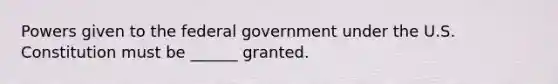 Powers given to the federal government under the U.S. Constitution must be ______ granted.