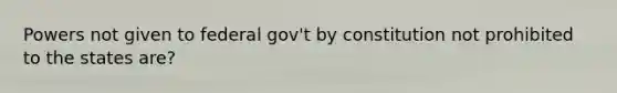 Powers not given to federal gov't by constitution not prohibited to the states are?