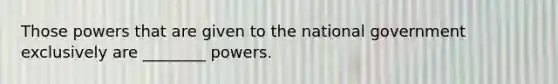 Those powers that are given to the national government exclusively are ________ powers.